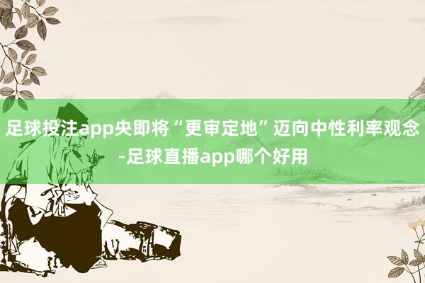 足球投注app央即将“更审定地”迈向中性利率观念-足球直播app哪个好用