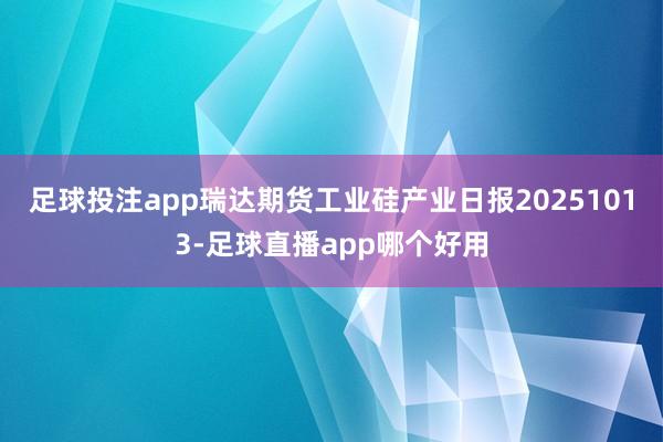 足球投注app瑞达期货工业硅产业日报20251013-足球直播app哪个好用