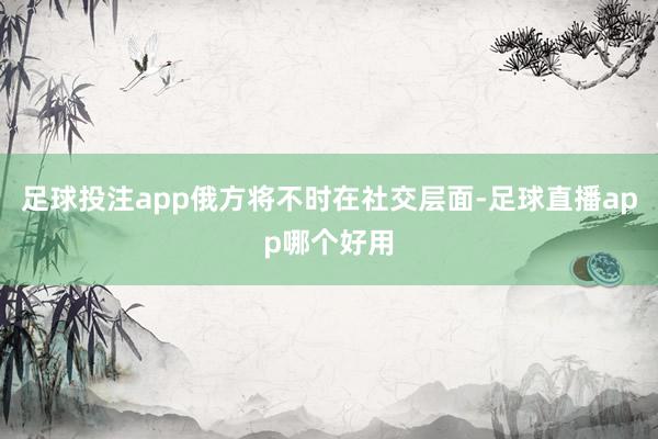 足球投注app俄方将不时在社交层面-足球直播app哪个好用