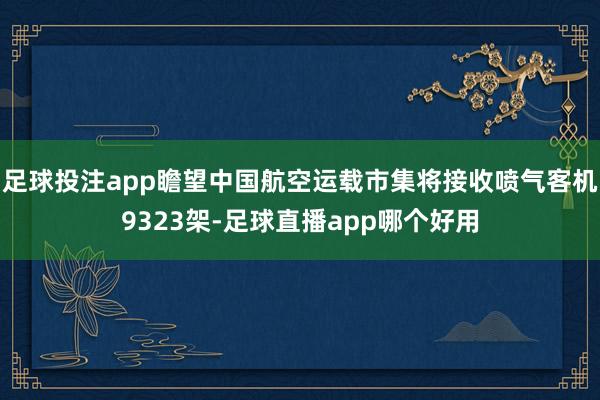 足球投注app瞻望中国航空运载市集将接收喷气客机9323架-足球直播app哪个好用