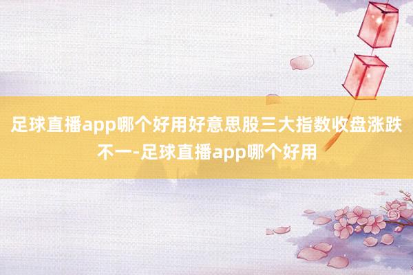 足球直播app哪个好用好意思股三大指数收盘涨跌不一-足球直播app哪个好用