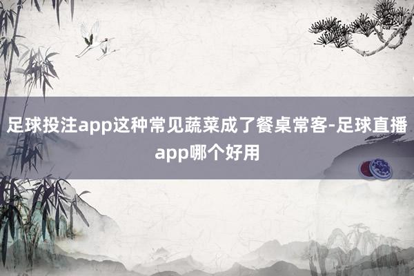 足球投注app这种常见蔬菜成了餐桌常客-足球直播app哪个好用