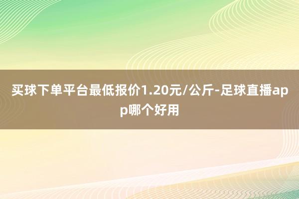买球下单平台最低报价1.20元/公斤-足球直播app哪个好用