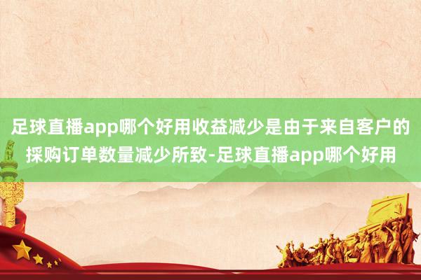 足球直播app哪个好用收益减少是由于来自客户的採购订单数量减少所致-足球直播app哪个好用