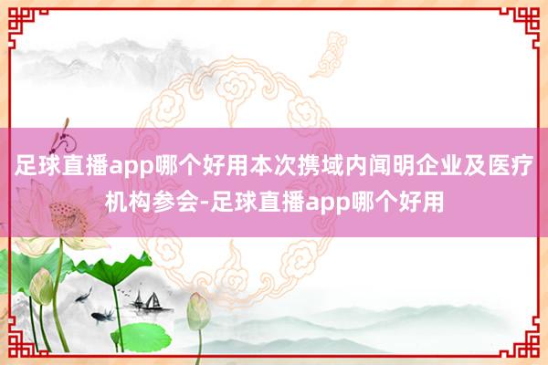 足球直播app哪个好用本次携域内闻明企业及医疗机构参会-足球直播app哪个好用