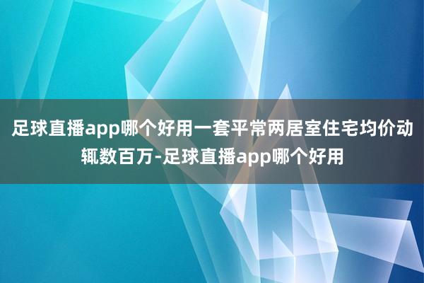 足球直播app哪个好用一套平常两居室住宅均价动辄数百万-足球直播app哪个好用