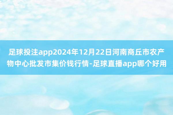 足球投注app2024年12月22日河南商丘市农产物中心批发市集价钱行情-足球直播app哪个好用