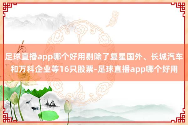 足球直播app哪个好用剔除了复星国外、长城汽车和万科企业等16只股票-足球直播app哪个好用