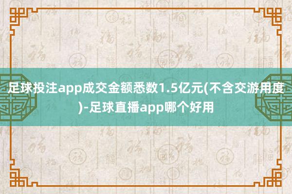 足球投注app成交金额悉数1.5亿元(不含交游用度)-足球直播app哪个好用