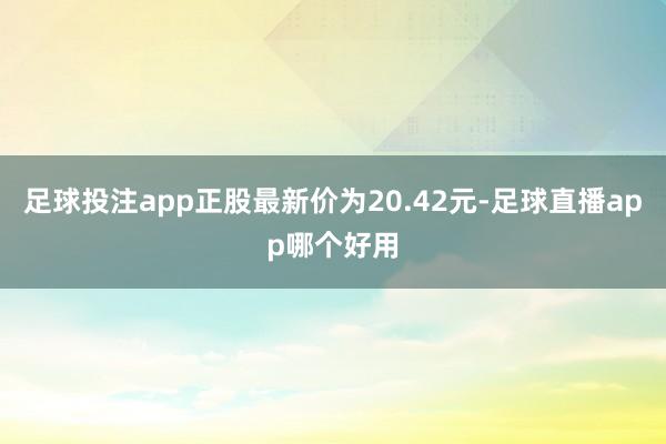 足球投注app正股最新价为20.42元-足球直播app哪个好用