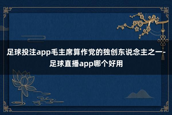足球投注app毛主席算作党的独创东说念主之一-足球直播app哪个好用