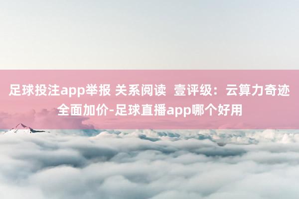 足球投注app举报 关系阅读  壹评级：云算力奇迹全面加价-足球直播app哪个好用