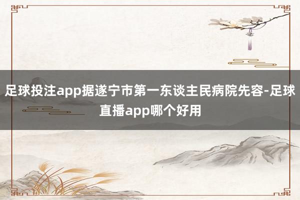 足球投注app据遂宁市第一东谈主民病院先容-足球直播app哪个好用
