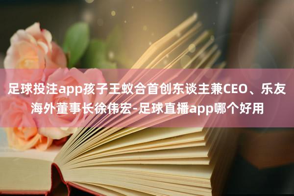 足球投注app孩子王蚁合首创东谈主兼CEO、乐友海外董事长徐伟宏-足球直播app哪个好用