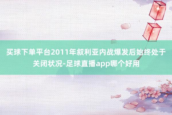 买球下单平台2011年叙利亚内战爆发后始终处于关闭状况-足球直播app哪个好用