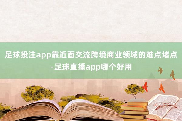 足球投注app靠近面交流跨境商业领域的难点堵点-足球直播app哪个好用