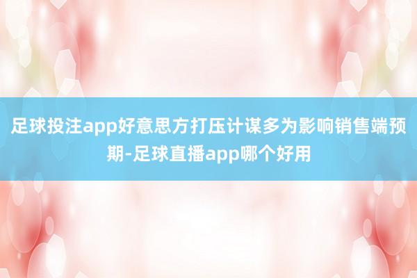 足球投注app好意思方打压计谋多为影响销售端预期-足球直播app哪个好用