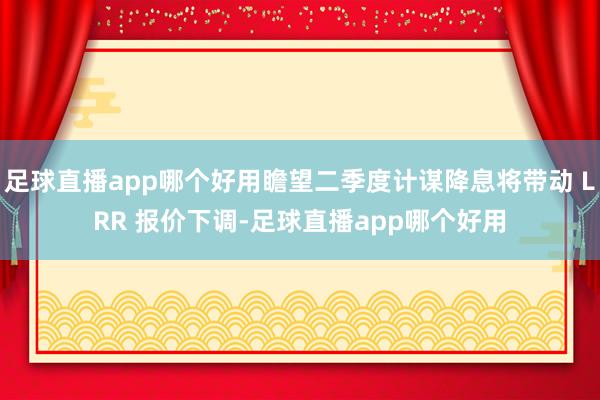 足球直播app哪个好用瞻望二季度计谋降息将带动 LRR 报价下调-足球直播app哪个好用