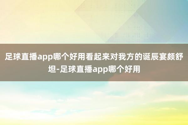 足球直播app哪个好用看起来对我方的诞辰宴颇舒坦-足球直播app哪个好用