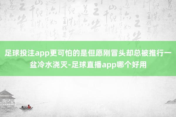 足球投注app更可怕的是但愿刚冒头却总被推行一盆冷水浇灭-足球直播app哪个好用