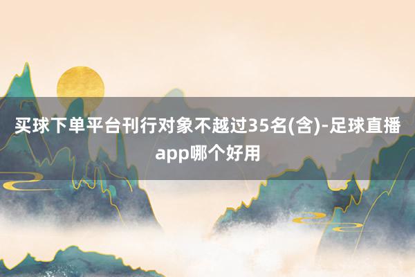 买球下单平台刊行对象不越过35名(含)-足球直播app哪个好用