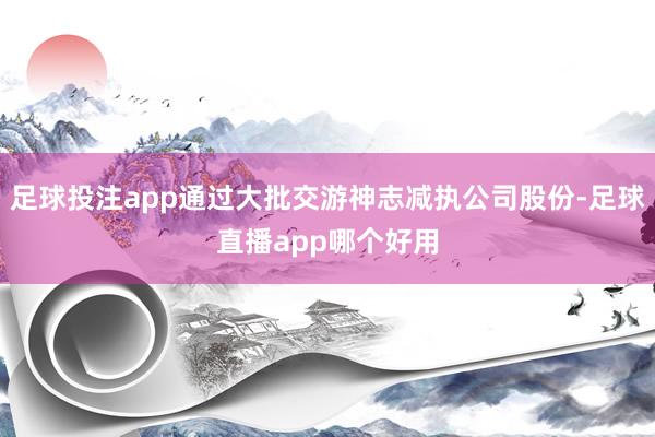 足球投注app通过大批交游神志减执公司股份-足球直播app哪个好用