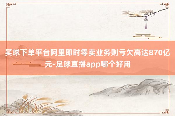 买球下单平台阿里即时零卖业务则亏欠高达870亿元-足球直播app哪个好用