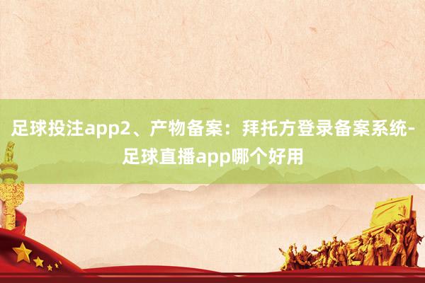 足球投注app2、产物备案：拜托方登录备案系统-足球直播app哪个好用