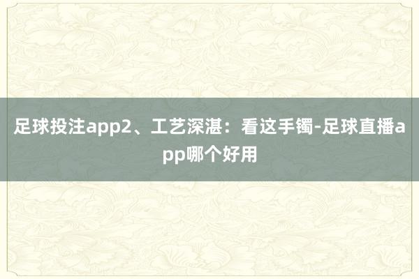足球投注app2、工艺深湛：看这手镯-足球直播app哪个好用