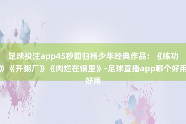足球投注app45秒回归杨少华经典作品：《练功》《开粥厂》《肉烂在锅里》-足球直播app哪个好用