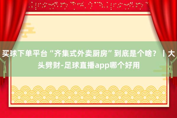 买球下单平台“齐集式外卖厨房”到底是个啥？丨大头劈财-足球直播app哪个好用