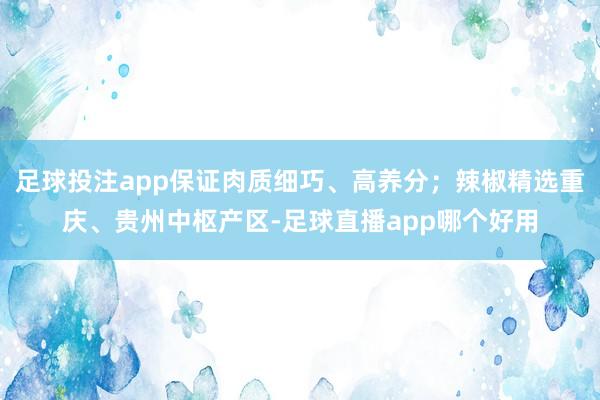 足球投注app保证肉质细巧、高养分；辣椒精选重庆、贵州中枢产区-足球直播app哪个好用
