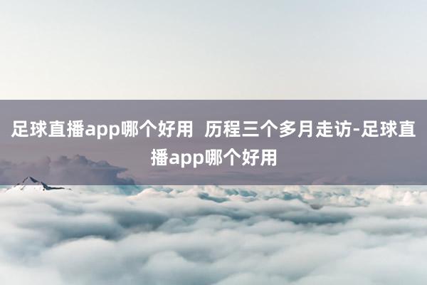 足球直播app哪个好用  历程三个多月走访-足球直播app哪个好用