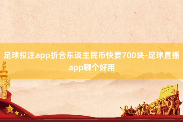 足球投注app折合东谈主民币快要700块-足球直播app哪个好用