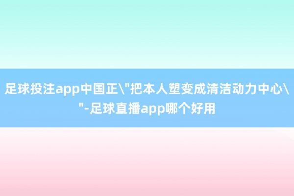 足球投注app中国正＂把本人塑变成清洁动力中心＂-足球直播app哪个好用