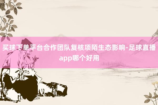 买球下单平台合作团队复核项陌生态影响-足球直播app哪个好用