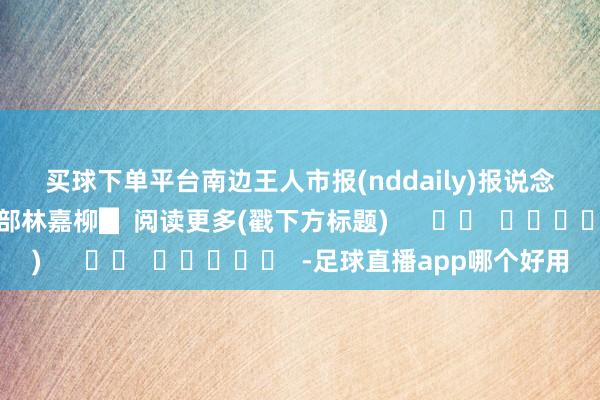 买球下单平台　　南边王人市报(nddaily)报说念　　视频：南王人官微运营部林嘉柳　　▊ 阅读更多(戳下方标题)      		  					  -足球直播app哪个好用