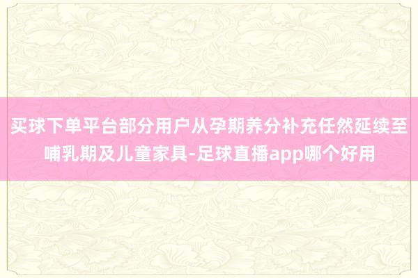 买球下单平台部分用户从孕期养分补充任然延续至哺乳期及儿童家具-足球直播app哪个好用