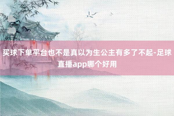 买球下单平台也不是真以为生公主有多了不起-足球直播app哪个好用