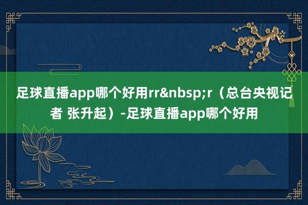 足球直播app哪个好用rrr（总台央视记者 张升起）-足球直播app哪个好用