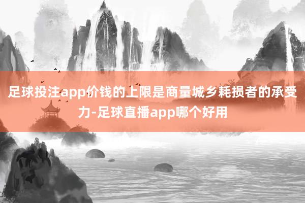 足球投注app价钱的上限是商量城乡耗损者的承受力-足球直播app哪个好用