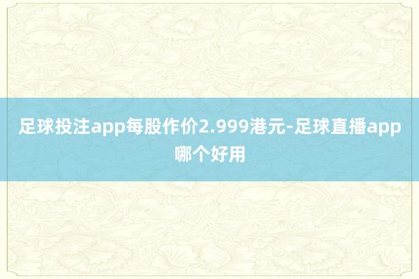 足球投注app每股作价2.999港元-足球直播app哪个好用
