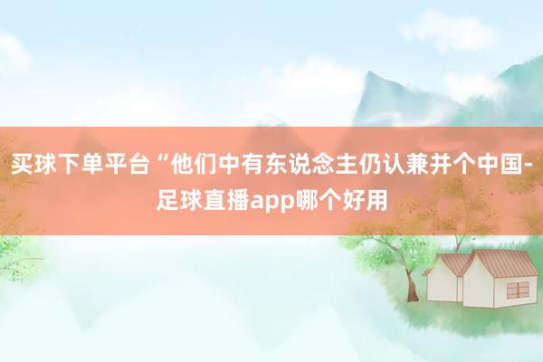 买球下单平台“他们中有东说念主仍认兼并个中国-足球直播app哪个好用