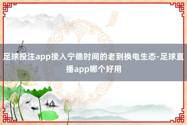 足球投注app接入宁德时间的老到换电生态-足球直播app哪个好用