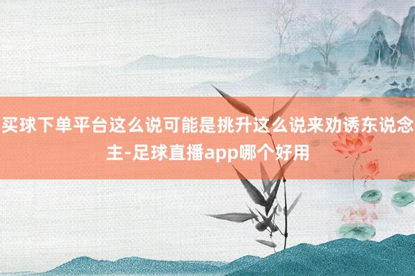 买球下单平台这么说可能是挑升这么说来劝诱东说念主-足球直播app哪个好用